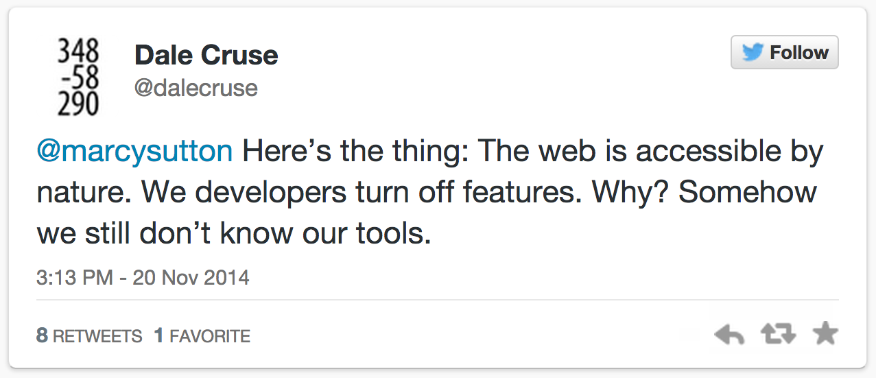 @marcysutton Here’s the thing: The web is accessible by nature. We developers turn off features. Why? Somehow we still don’t know our tools. Dale Cruse (@dalecruse)November 20, 2014